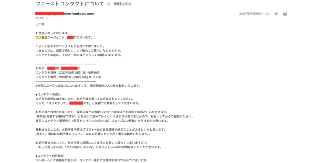 お見合い前日に届いた当日案内メール。お相手の名前(マスキング済)・日時・場所・話す内容のコツまで個別
にアドバイス。実際に2023年8月25日、池袋でお見合いしました。「エン婚活は会えない」という噂への決定的反証
です。