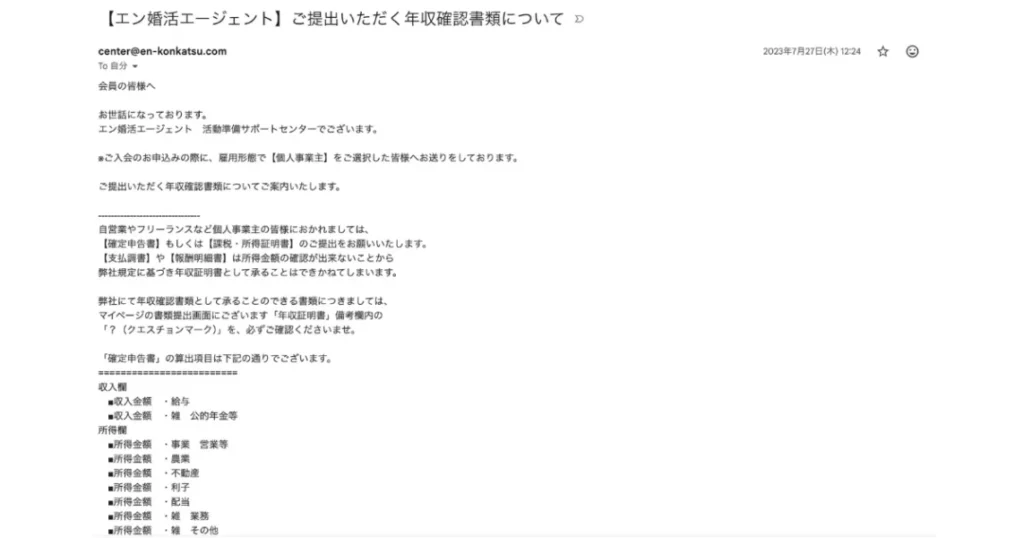 エン婚活の入会翌日に届いた年収確認書類の案内メール。
注目すべきは「支払調書や報酬明細書では受け付けない、確定申告書または課税・所得証明書が必須」という厳格
さ。マッチングアプリでは絶対あり得ない「年収詐称が構造的にゼロ」の仕組み。