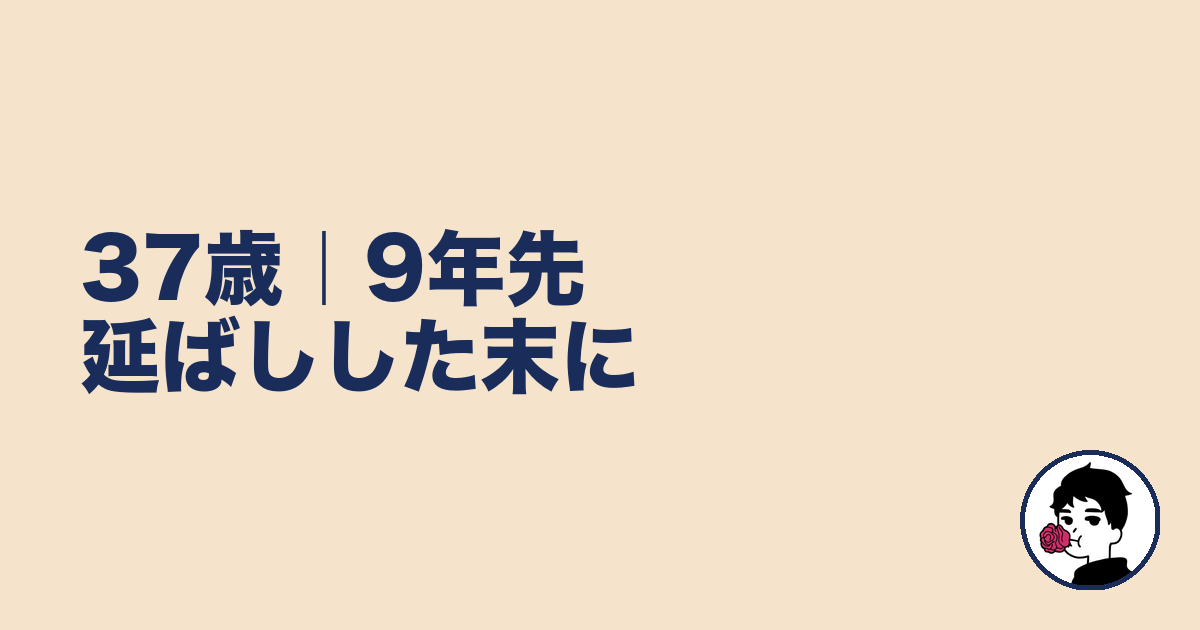 37歳｜9年先延ばしした末に｜やましょ