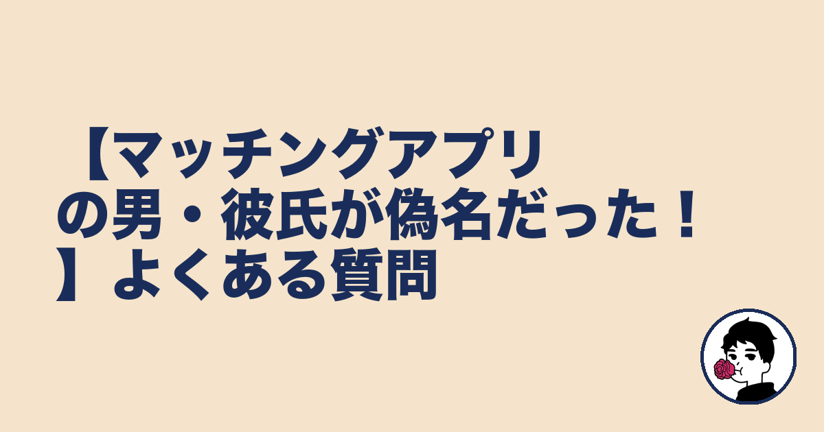 【マッチングアプリの男・彼氏が偽名だった!】よくある質問|やましょ