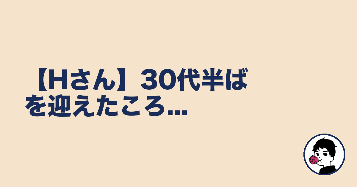 【Hさん】30代半ばを迎えたころ...｜やましょ