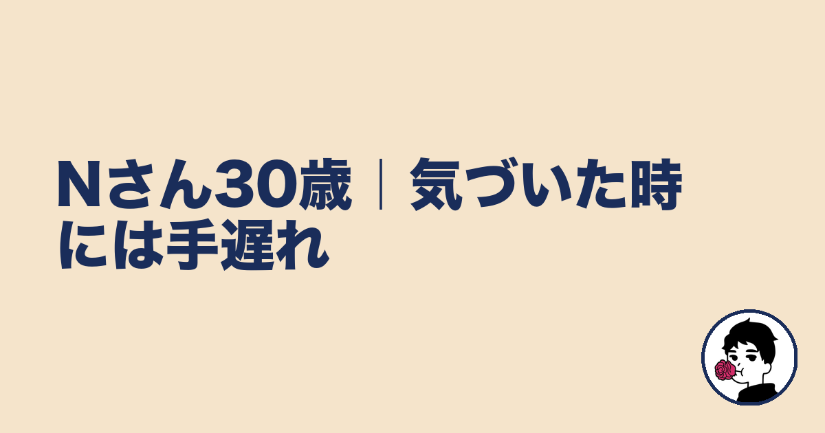 Nさん30歳|気づいた時には手遅れ|やましょ