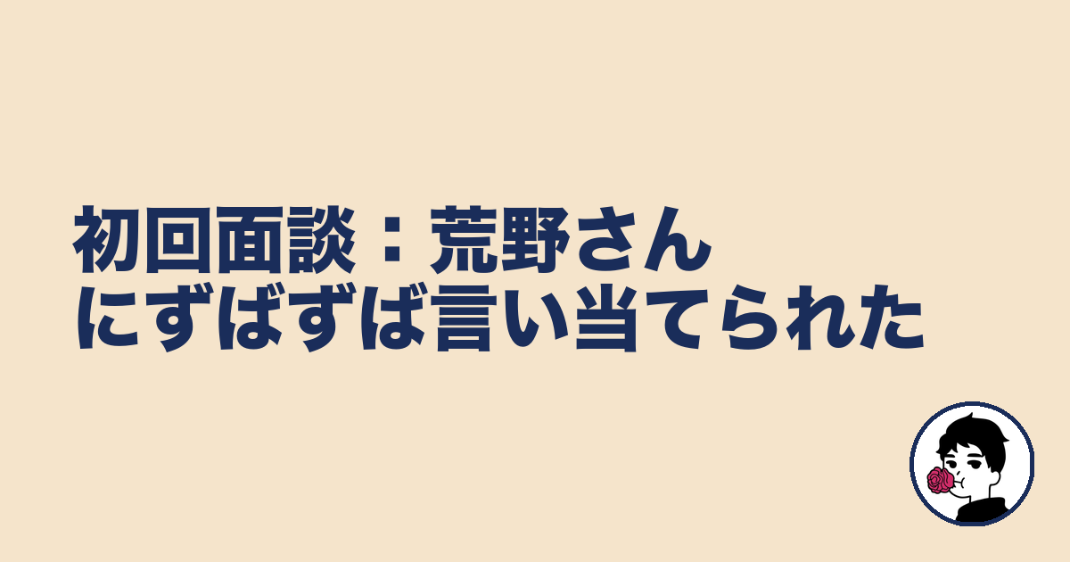 初回面談:荒野さんにずばずば言い当てられた|やましょ