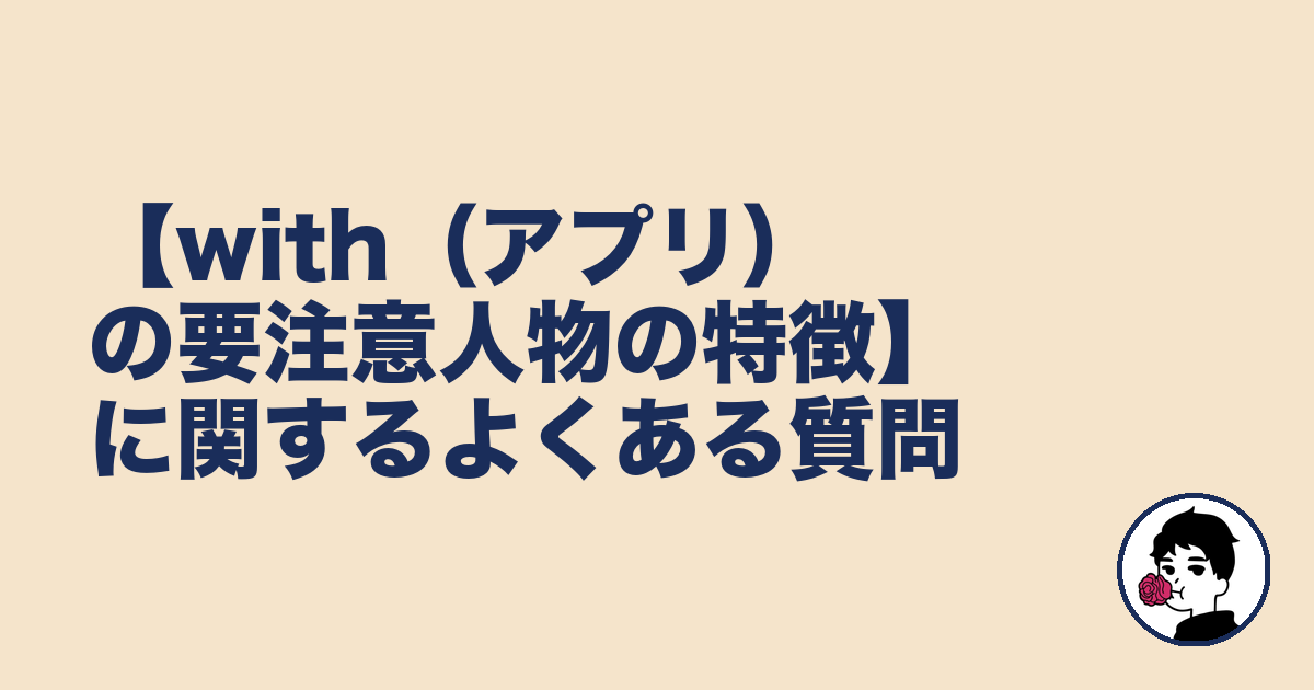 【with(アプリ)の要注意人物の特徴】に関するよくある質問|やましょ